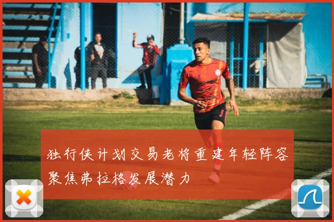 独行侠计划交易老将重建年轻阵容聚焦弗拉格发展潜力
