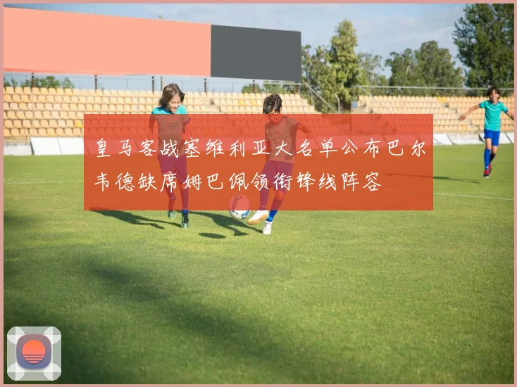 皇马客战塞维利亚大名单公布巴尔韦德缺席姆巴佩领衔锋线阵容