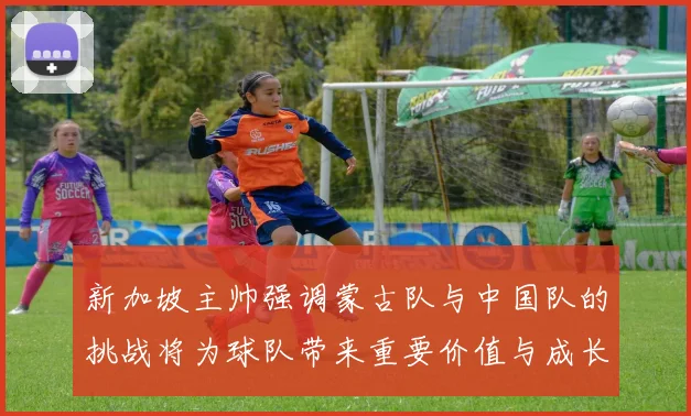 新加坡主帅强调蒙古队与中国队的挑战将为球队带来重要价值与成长机会