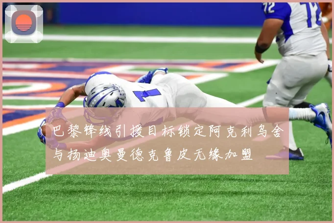 巴黎锋线引援目标锁定阿克利乌舍与扬迪奥曼德克鲁皮无缘加盟