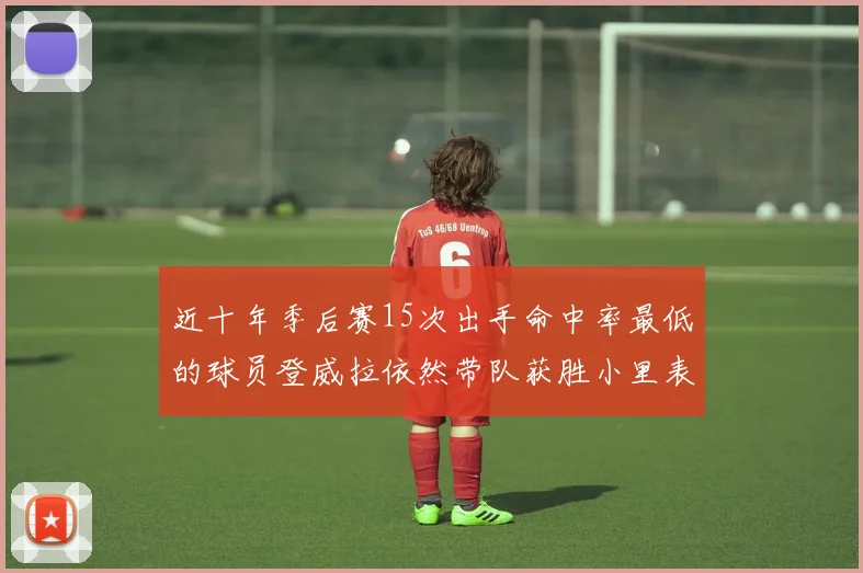 近十年季后赛15次出手命中率最低的球员登威拉依然带队获胜小里表现低迷仅得三分
