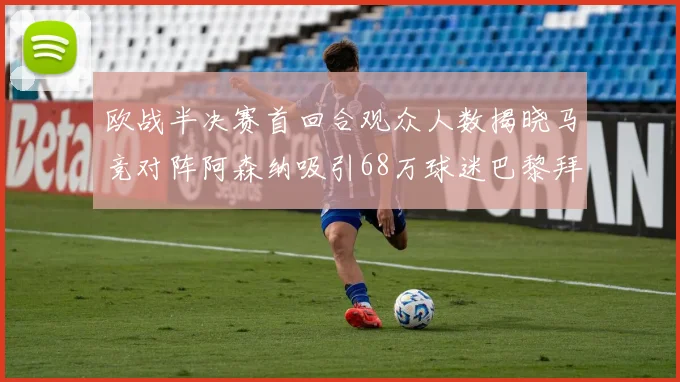 欧战半决赛首回合观众人数揭晓马竞对阵阿森纳吸引68万球迷巴黎拜仁紧随其后