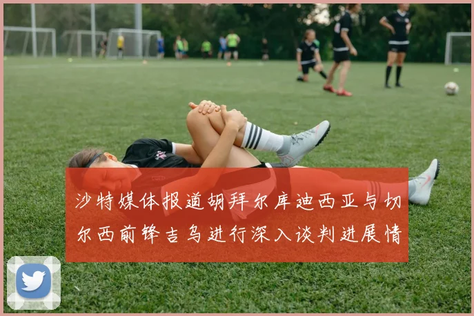 沙特媒体报道胡拜尔库迪西亚与切尔西前锋吉乌进行深入谈判进展情况