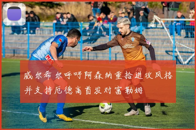 威尔希尔呼吁阿森纳重拾进攻风格并支持厄德高首发对富勒姆