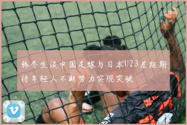 韩乔生谈中国足球与日本U23差距期待年轻人不断努力实现突破