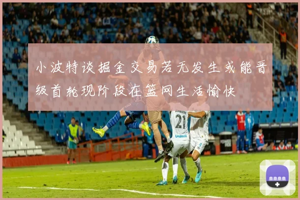 小波特谈掘金交易若无发生或能晋级首轮现阶段在篮网生活愉快