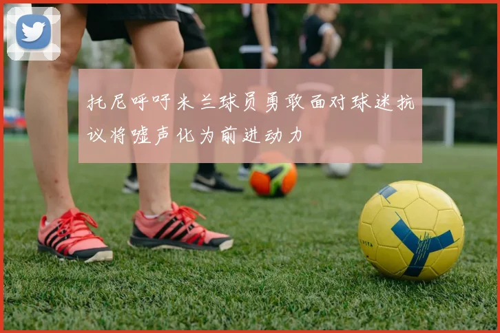托尼呼吁米兰球员勇敢面对球迷抗议将嘘声化为前进动力