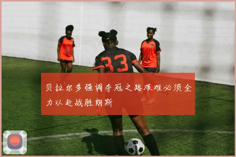 贝拉尔多强调夺冠之路艰难必须全力以赴战胜朗斯