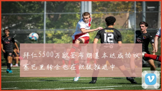 拜仁5500万欧签布朗基本达成协议塞巴里转会也在积极推进中