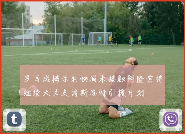 罗马诺揭示利物浦未接触阿隆索将继续大力支持斯洛特引援计划