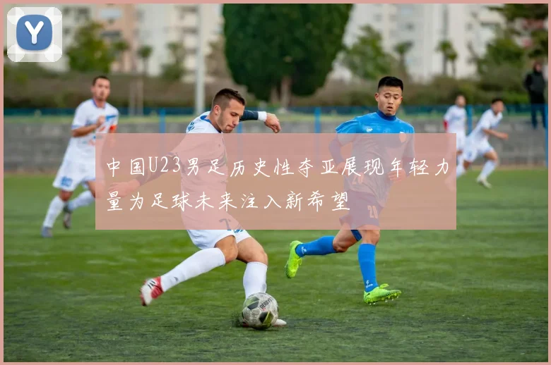 中国U23男足历史性夺亚展现年轻力量为足球未来注入新希望