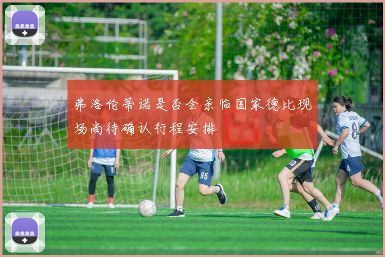 弗洛伦蒂诺是否会亲临国家德比现场尚待确认行程安排