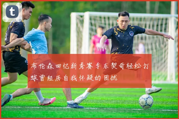 布伦森回忆新秀赛季东契奇轻松打球曾经历自我怀疑的困扰