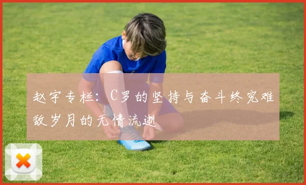 赵宇专栏：C罗的坚持与奋斗终究难敌岁月的无情流逝